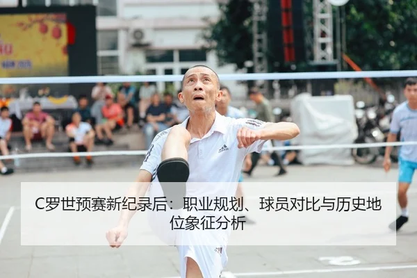 C罗世预赛新纪录后：职业规划、球员对比与历史地位象征分析（kaiyun）